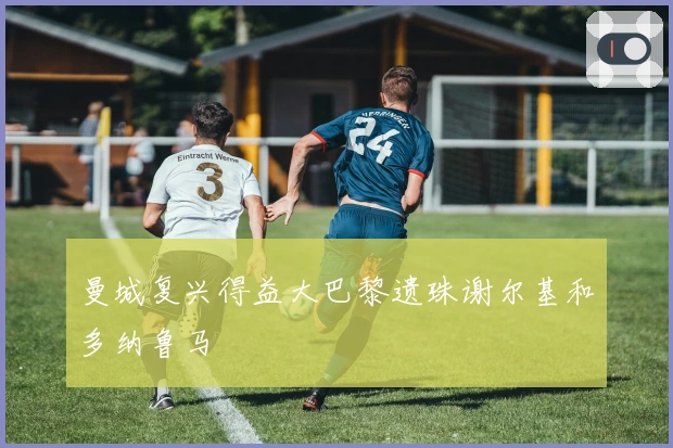 曼城复兴得益大巴黎遗珠谢尔基和多纳鲁马