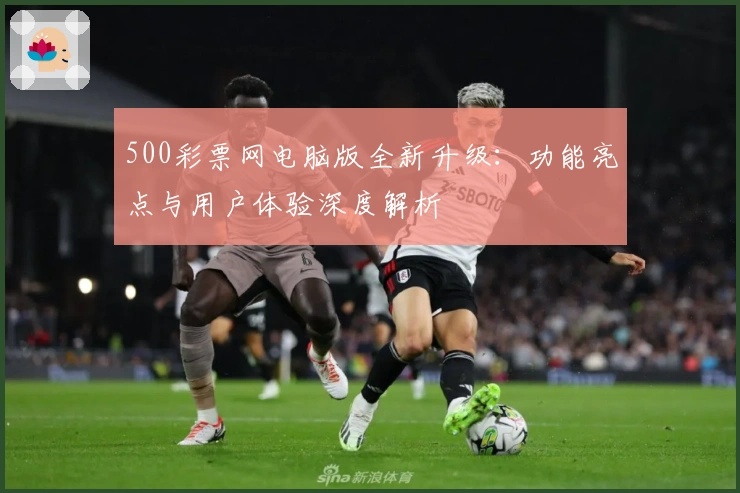 500彩票网电脑版全新升级:功能亮点与用户体验深度解析