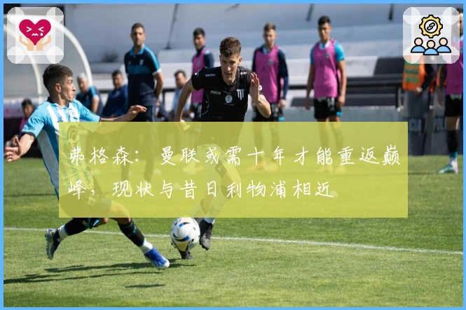 弗格森：曼联或需十年才能重返巅峰，现状与昔日利物浦相近