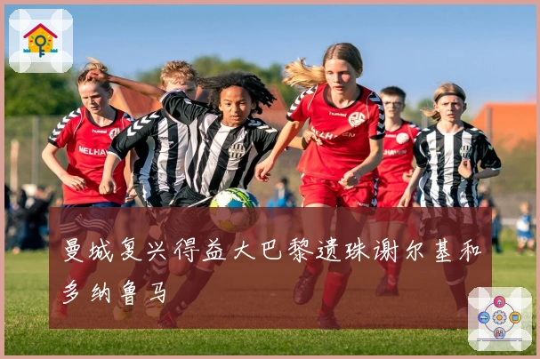 曼城复兴得益大巴黎遗珠谢尔基和多纳鲁马