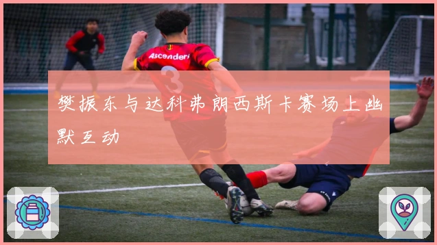 樊振东与达科弗朗西斯卡赛场上幽默互动