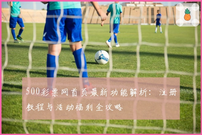 500彩票网首页最新功能解析：注册教程与活动福利全攻略