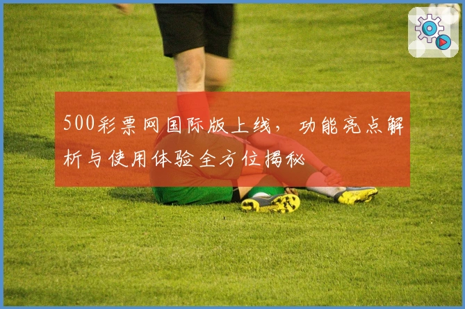 500彩票网国际版上线，功能亮点解析与使用体验全方位揭秘