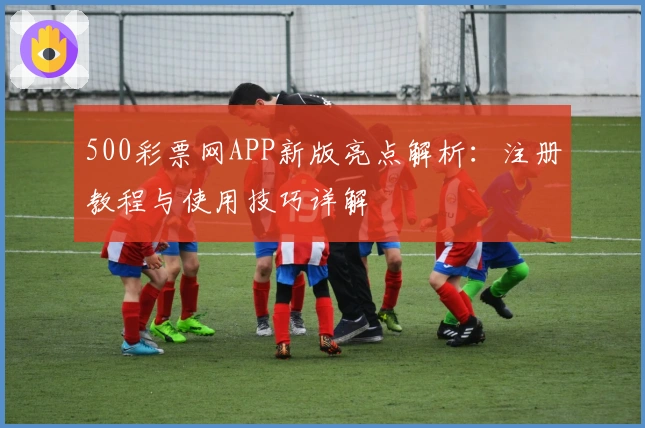 500彩票网APP新版亮点解析：注册教程与使用技巧详解