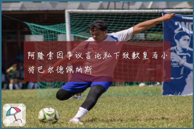 阿隆索因争议言论私下致歉皇马小将巴尔德佩纳斯